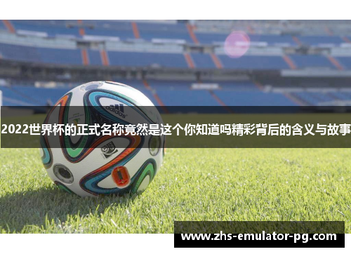2022世界杯的正式名称竟然是这个你知道吗精彩背后的含义与故事