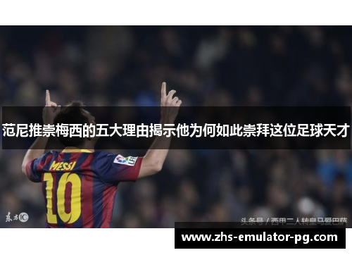 范尼推崇梅西的五大理由揭示他为何如此崇拜这位足球天才