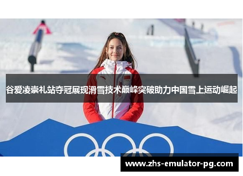 谷爱凌崇礼站夺冠展现滑雪技术巅峰突破助力中国雪上运动崛起