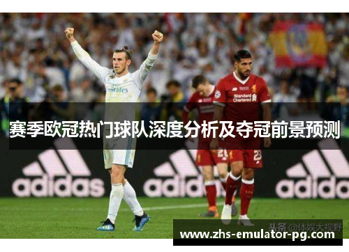 赛季欧冠热门球队深度分析及夺冠前景预测 赛季欧冠热门球队深度分析及夺冠前景预测