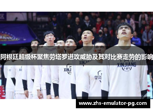 阿根廷超级杯聚焦劳塔罗进攻威胁及其对比赛走势的影响