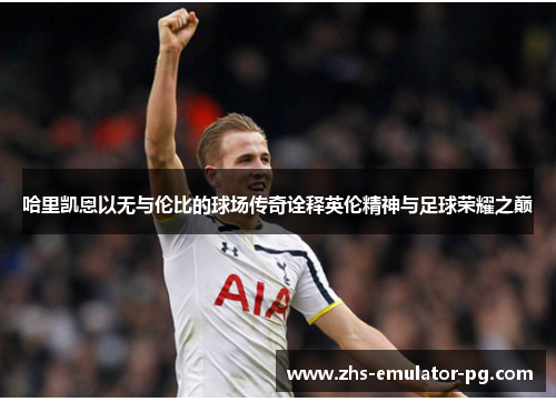 哈里凯恩以无与伦比的球场传奇诠释英伦精神与足球荣耀之巅