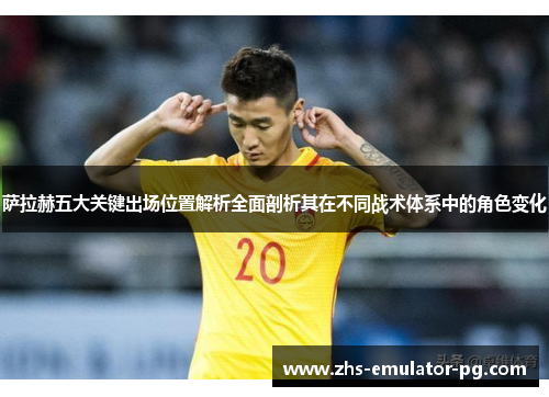 萨拉赫五大关键出场位置解析全面剖析其在不同战术体系中的角色变化