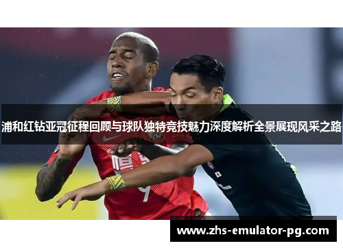 浦和红钻亚冠征程回顾与球队独特竞技魅力深度解析全景展现风采之路