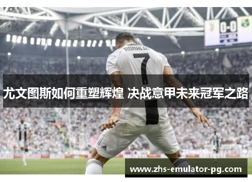 尤文图斯如何重塑辉煌 决战意甲未来冠军之路 尤文图斯如何重塑辉煌 决战意甲未来冠军之路