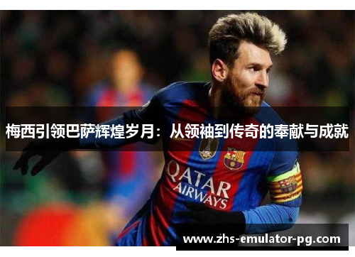 梅西引领巴萨辉煌岁月：从领袖到传奇的奉献与成就