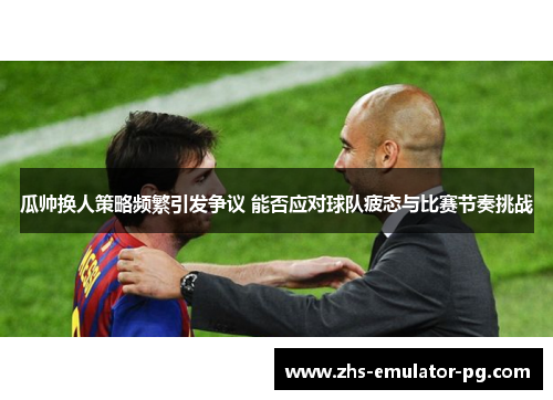 瓜帅换人策略频繁引发争议 能否应对球队疲态与比赛节奏挑战