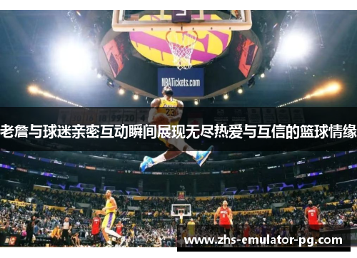 老詹与球迷亲密互动瞬间展现无尽热爱与互信的篮球情缘