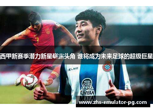 西甲新赛季潜力新星崭露头角 谁将成为未来足球的超级巨星