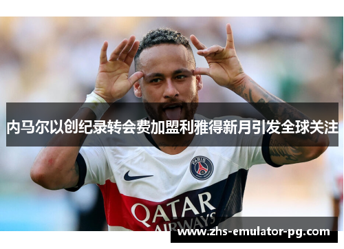 内马尔以创纪录转会费加盟利雅得新月引发全球关注
