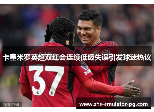 卡塞米罗英超双红会连续低级失误引发球迷热议 卡塞米罗英超双红会连续低级失误引发球迷热议