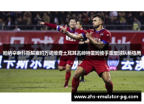 帕纳辛奈科斯解雇约万诺维奇土耳其名帅特里姆接手重塑球队新格局