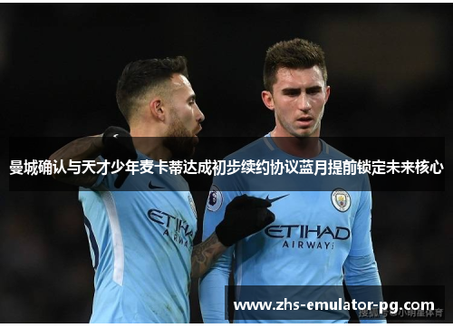 曼城确认与天才少年麦卡蒂达成初步续约协议蓝月提前锁定未来核心 曼城确认与天才少年麦卡蒂达成初步续约协议蓝月提前锁定未来核心