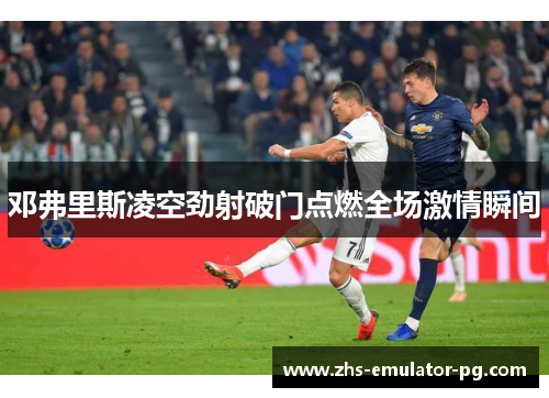 邓弗里斯凌空劲射破门点燃全场激情瞬间