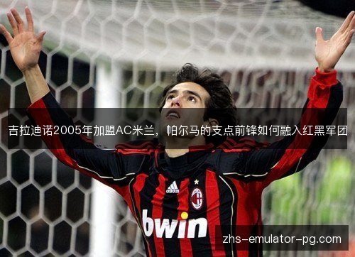 吉拉迪诺2005年加盟AC米兰,帕尔马的支点前锋如何融入红黑军团 吉拉迪诺2005年加盟AC米兰,帕尔马的支点前锋如何融入红黑军团